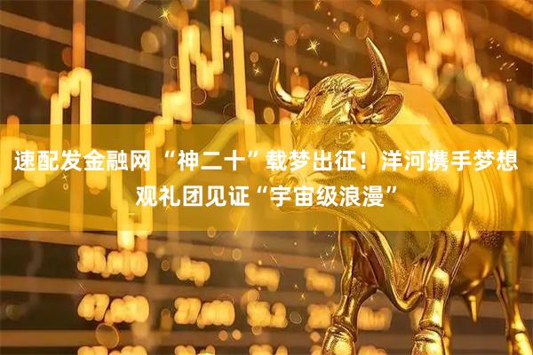速配发金融网 “神二十”载梦出征！洋河携手梦想观礼团见证“宇宙级浪漫”