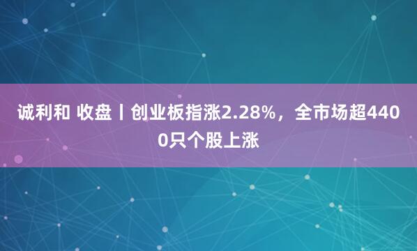 诚利和 收盘丨创业板指涨2.28%，全市场超4400只个股上涨