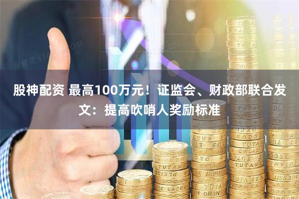 股神配资 最高100万元！证监会、财政部联合发文：提高吹哨人奖励标准