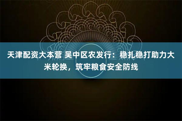 天津配资大本营 吴中区农发行：稳扎稳打助力大米轮换，筑牢粮食安全防线