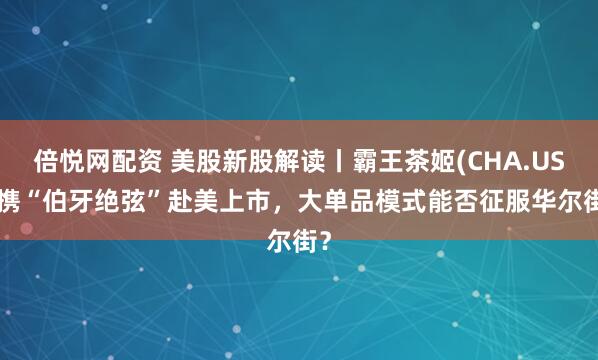 倍悦网配资 美股新股解读丨霸王茶姬(CHA.US) 携“伯牙绝弦”赴美上市，大单品模式能否征服华尔街？