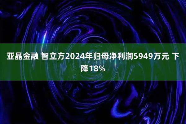 亚晶金融 智立方2024年归母净利润5949万元 下降18%