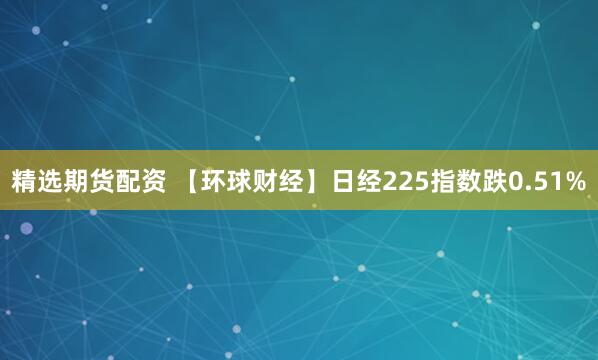 精选期货配资 【环球财经】日经225指数跌0.51%