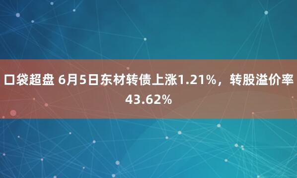 口袋超盘 6月5日东材转债上涨1.21%，转股溢价率43.62%