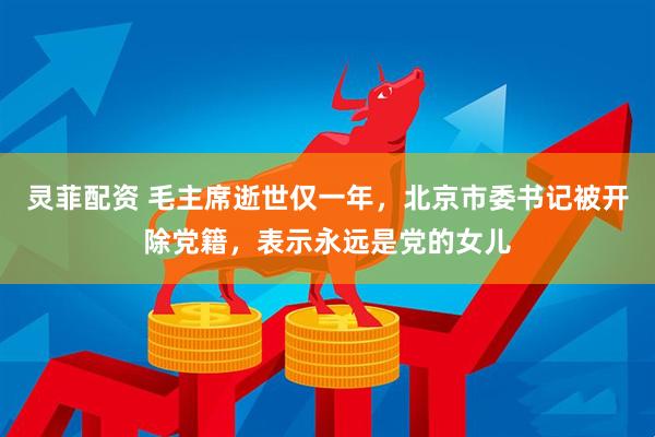 灵菲配资 毛主席逝世仅一年，北京市委书记被开除党籍，表示永远是党的女儿