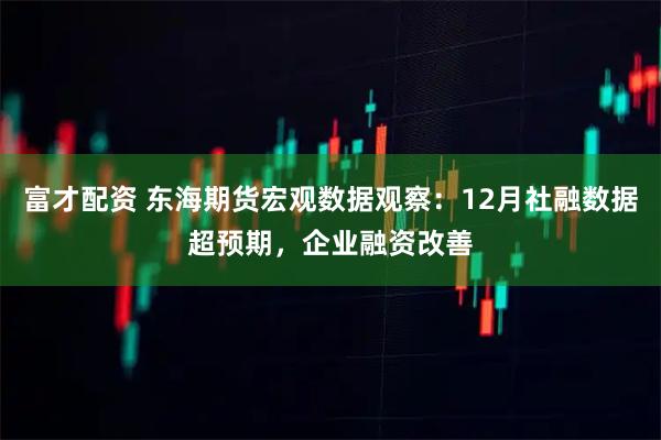 富才配资 东海期货宏观数据观察：12月社融数据超预期，企业融资改善