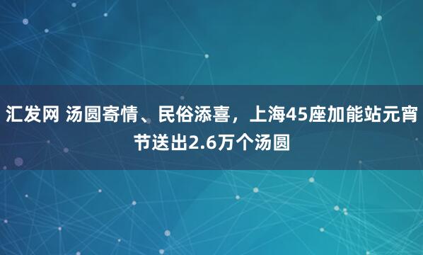 汇发网 汤圆寄情、民俗添喜，上海45座加能站元宵节送出2.6万个汤圆