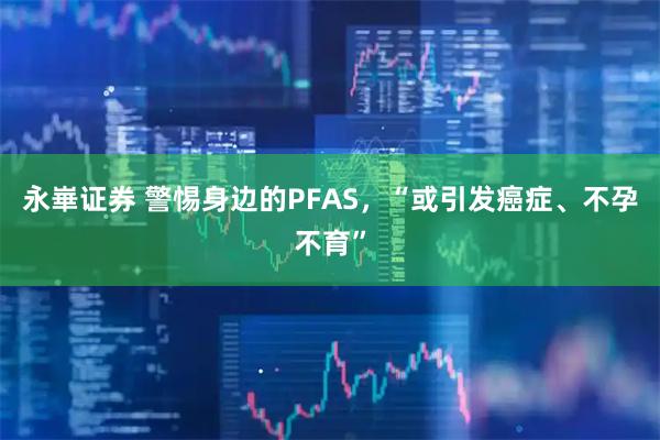永崋证券 警惕身边的PFAS，“或引发癌症、不孕不育”