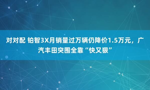对对配 铂智3X月销量过万辆仍降价1.5万元，广汽丰田突围全靠“快又狠”