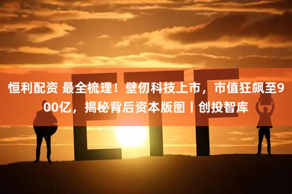 恒利配资 最全梳理！壁仞科技上市，市值狂飙至900亿，揭秘背后资本版图丨创投智库