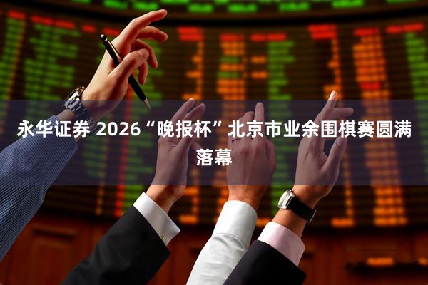 永华证券 2026“晚报杯”北京市业余围棋赛圆满落幕