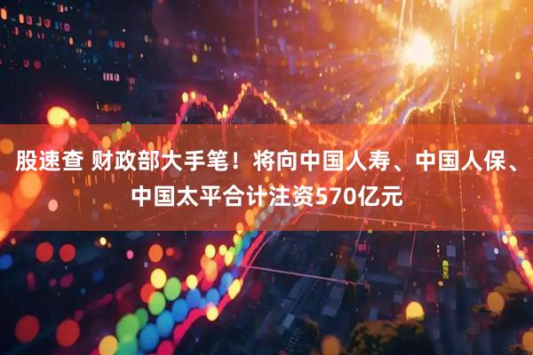 股速查 财政部大手笔！将向中国人寿、中国人保、中国太平合计注资570亿元
